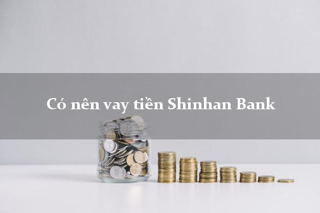 Có nên vay tiền Shinhan Bank Mới nhất