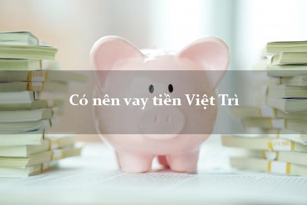 Có nên vay tiền Việt Trì Phú Thọ
